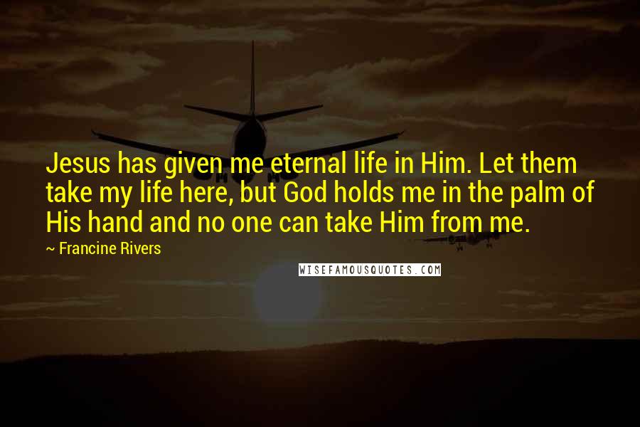 Francine Rivers Quotes: Jesus has given me eternal life in Him. Let them take my life here, but God holds me in the palm of His hand and no one can take Him from me.