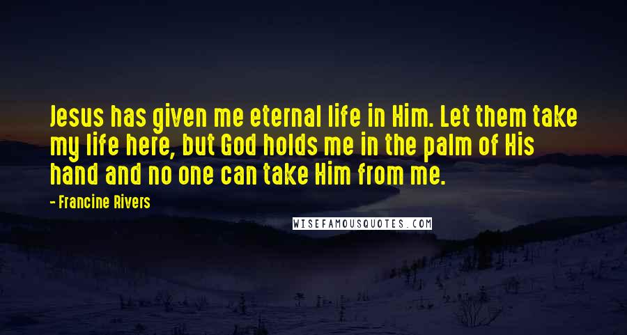 Francine Rivers Quotes: Jesus has given me eternal life in Him. Let them take my life here, but God holds me in the palm of His hand and no one can take Him from me.