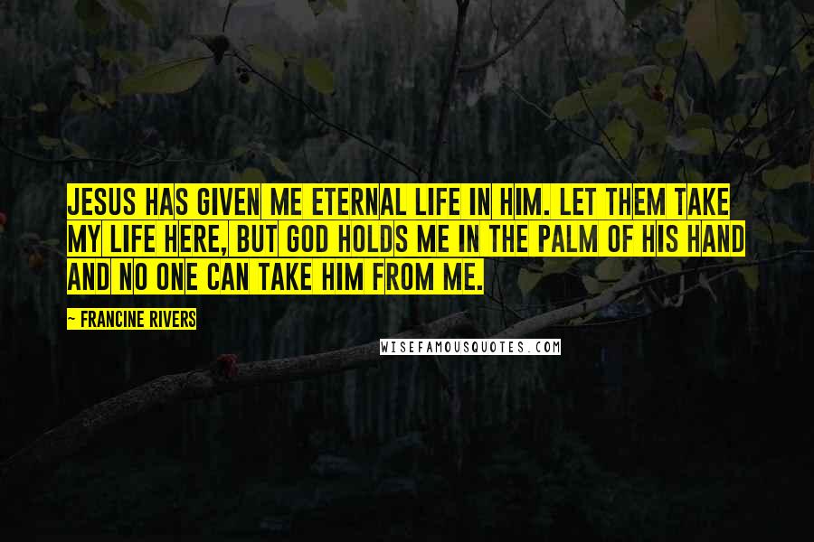 Francine Rivers Quotes: Jesus has given me eternal life in Him. Let them take my life here, but God holds me in the palm of His hand and no one can take Him from me.