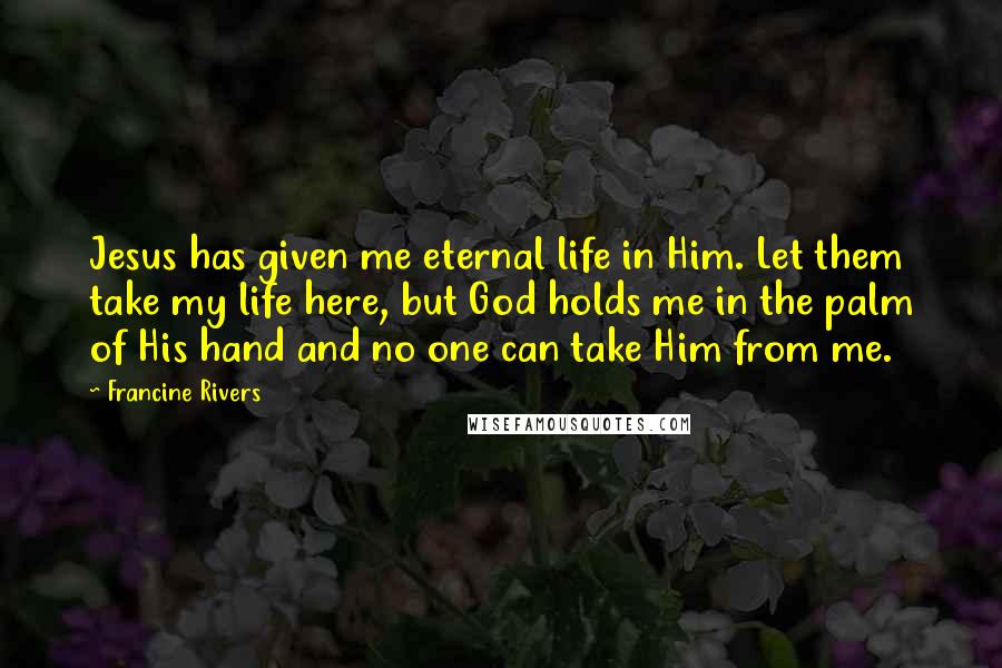 Francine Rivers Quotes: Jesus has given me eternal life in Him. Let them take my life here, but God holds me in the palm of His hand and no one can take Him from me.