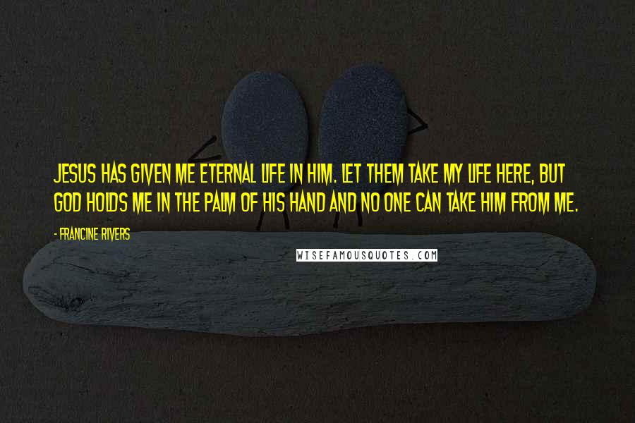 Francine Rivers Quotes: Jesus has given me eternal life in Him. Let them take my life here, but God holds me in the palm of His hand and no one can take Him from me.