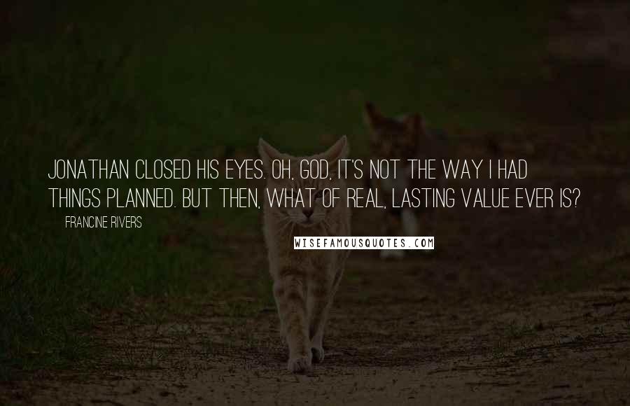 Francine Rivers Quotes: Jonathan closed his eyes. Oh, God, it's not the way I had things planned. But then, what of real, lasting value ever is?