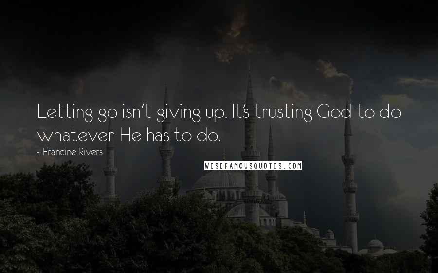 Francine Rivers Quotes: Letting go isn't giving up. It's trusting God to do whatever He has to do.