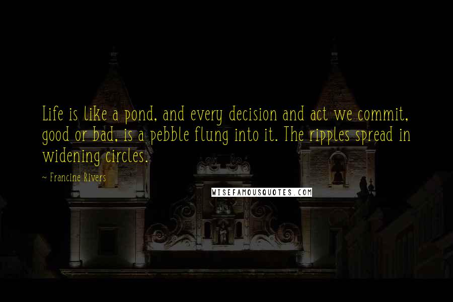 Francine Rivers Quotes: Life is like a pond, and every decision and act we commit, good or bad, is a pebble flung into it. The ripples spread in widening circles.