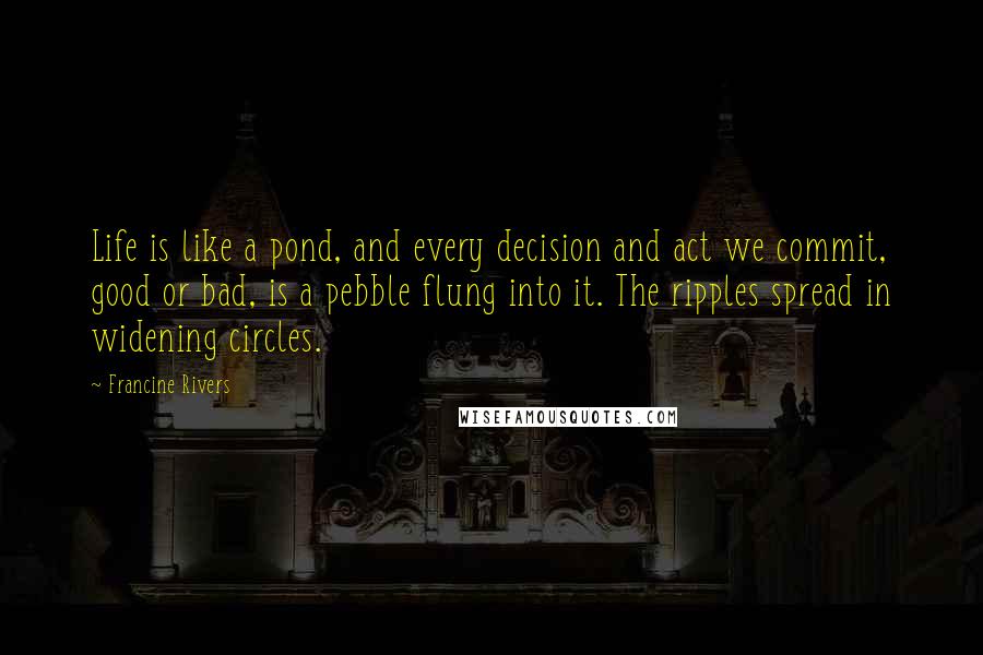 Francine Rivers Quotes: Life is like a pond, and every decision and act we commit, good or bad, is a pebble flung into it. The ripples spread in widening circles.