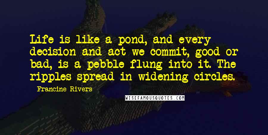 Francine Rivers Quotes: Life is like a pond, and every decision and act we commit, good or bad, is a pebble flung into it. The ripples spread in widening circles.