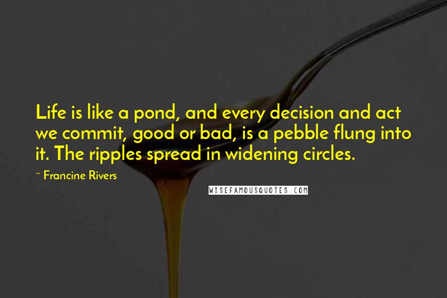 Francine Rivers Quotes: Life is like a pond, and every decision and act we commit, good or bad, is a pebble flung into it. The ripples spread in widening circles.