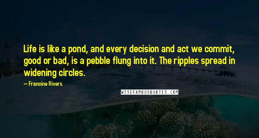Francine Rivers Quotes: Life is like a pond, and every decision and act we commit, good or bad, is a pebble flung into it. The ripples spread in widening circles.