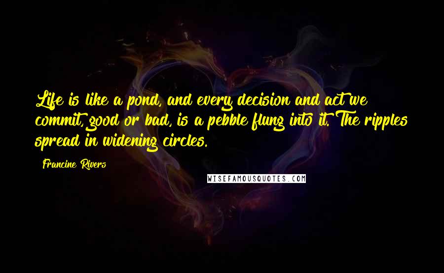 Francine Rivers Quotes: Life is like a pond, and every decision and act we commit, good or bad, is a pebble flung into it. The ripples spread in widening circles.