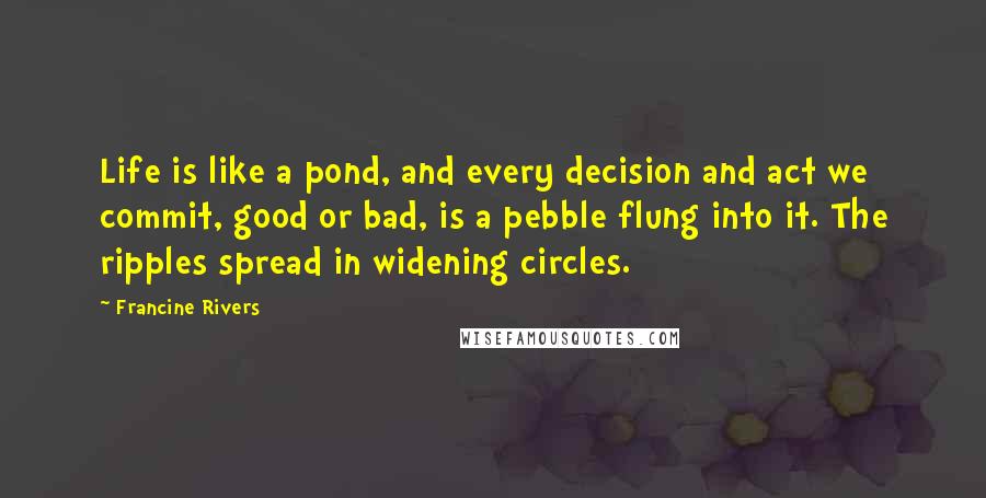 Francine Rivers Quotes: Life is like a pond, and every decision and act we commit, good or bad, is a pebble flung into it. The ripples spread in widening circles.