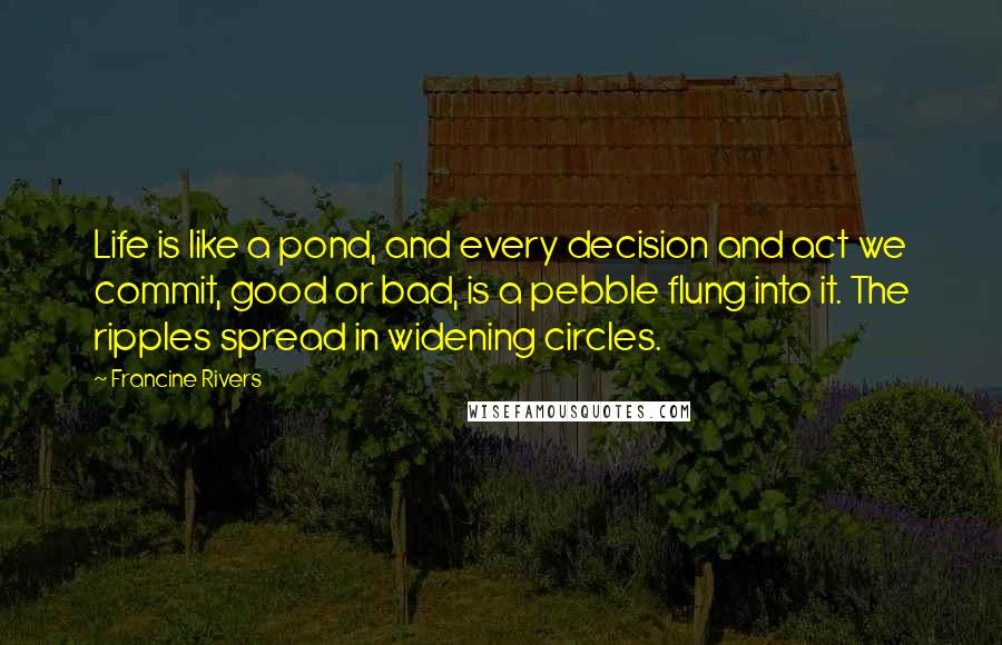 Francine Rivers Quotes: Life is like a pond, and every decision and act we commit, good or bad, is a pebble flung into it. The ripples spread in widening circles.