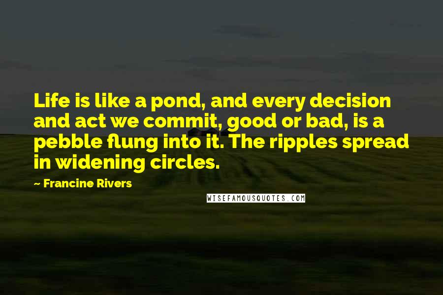 Francine Rivers Quotes: Life is like a pond, and every decision and act we commit, good or bad, is a pebble flung into it. The ripples spread in widening circles.