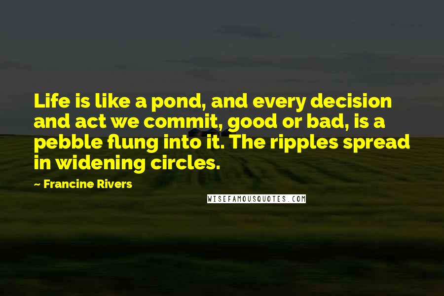 Francine Rivers Quotes: Life is like a pond, and every decision and act we commit, good or bad, is a pebble flung into it. The ripples spread in widening circles.