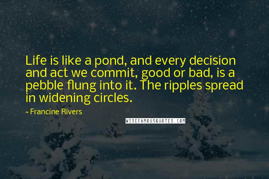 Francine Rivers Quotes: Life is like a pond, and every decision and act we commit, good or bad, is a pebble flung into it. The ripples spread in widening circles.