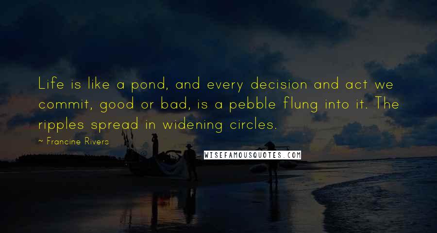 Francine Rivers Quotes: Life is like a pond, and every decision and act we commit, good or bad, is a pebble flung into it. The ripples spread in widening circles.