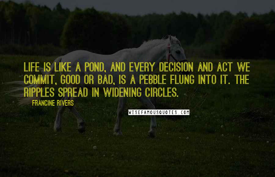 Francine Rivers Quotes: Life is like a pond, and every decision and act we commit, good or bad, is a pebble flung into it. The ripples spread in widening circles.