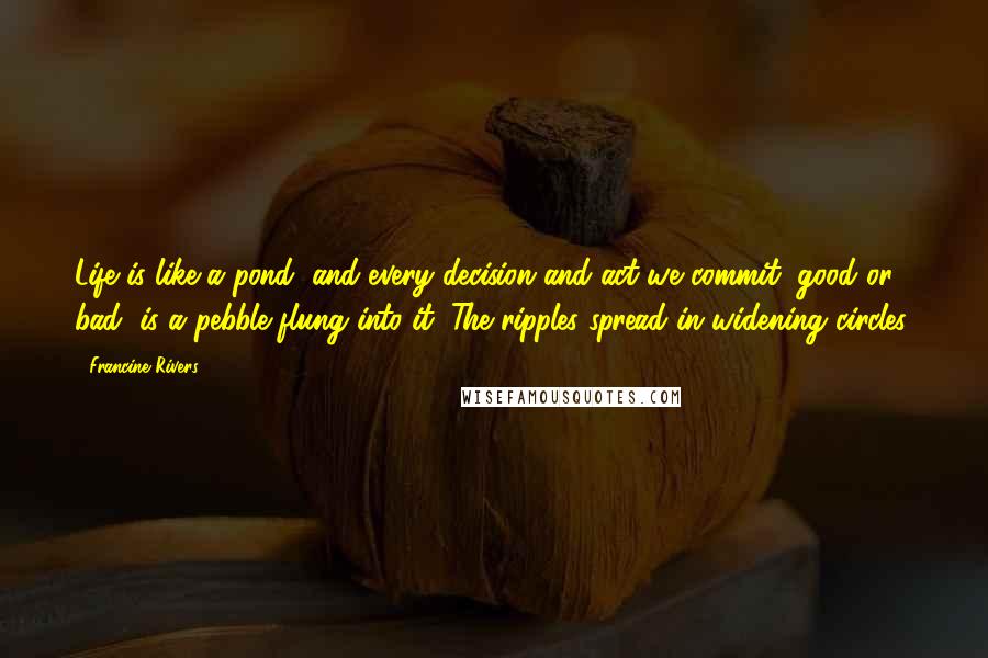 Francine Rivers Quotes: Life is like a pond, and every decision and act we commit, good or bad, is a pebble flung into it. The ripples spread in widening circles.