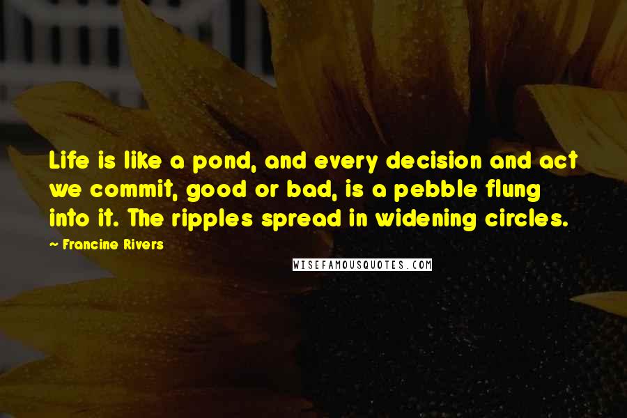 Francine Rivers Quotes: Life is like a pond, and every decision and act we commit, good or bad, is a pebble flung into it. The ripples spread in widening circles.