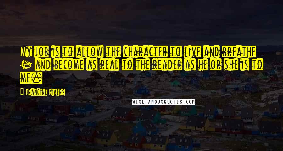 Francine Rivers Quotes: My job is to allow the character to live and breathe - and become as real to the reader as he or she is to me.