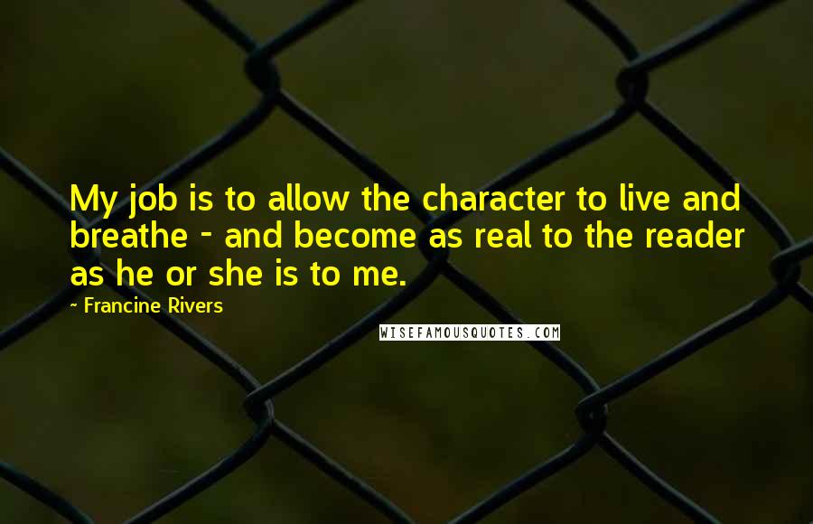 Francine Rivers Quotes: My job is to allow the character to live and breathe - and become as real to the reader as he or she is to me.