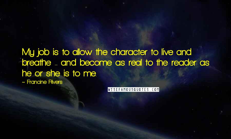 Francine Rivers Quotes: My job is to allow the character to live and breathe - and become as real to the reader as he or she is to me.