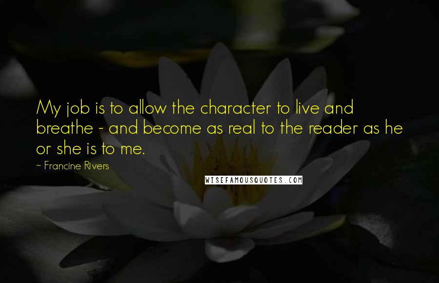 Francine Rivers Quotes: My job is to allow the character to live and breathe - and become as real to the reader as he or she is to me.