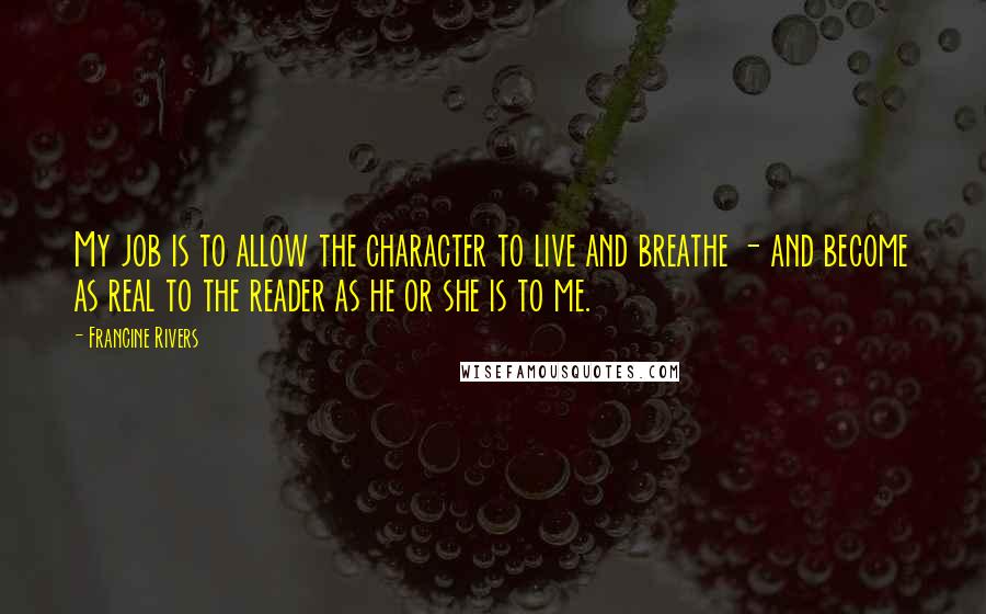 Francine Rivers Quotes: My job is to allow the character to live and breathe - and become as real to the reader as he or she is to me.