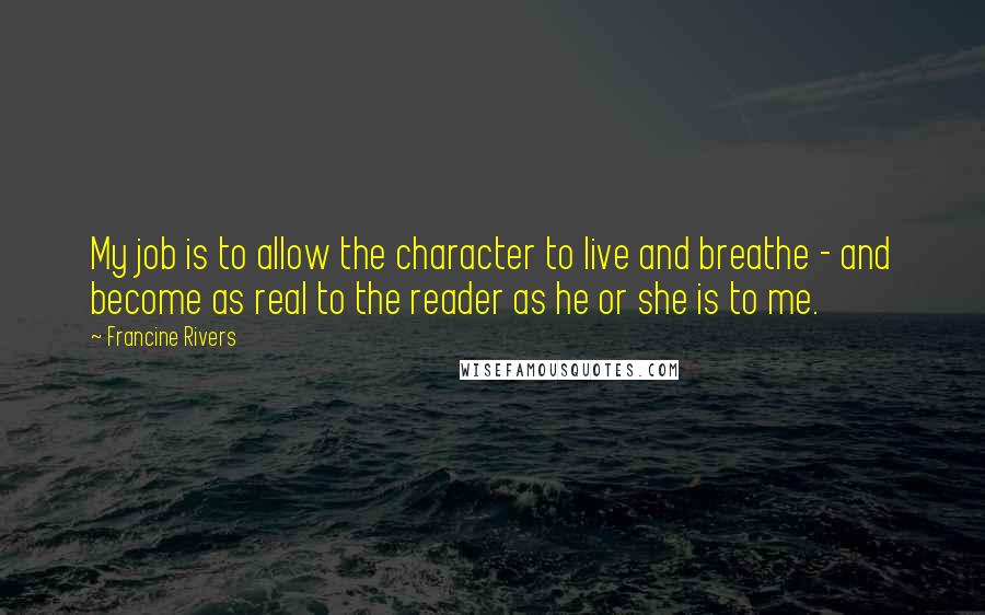 Francine Rivers Quotes: My job is to allow the character to live and breathe - and become as real to the reader as he or she is to me.