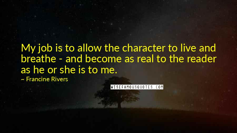 Francine Rivers Quotes: My job is to allow the character to live and breathe - and become as real to the reader as he or she is to me.