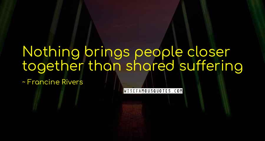 Francine Rivers Quotes: Nothing brings people closer together than shared suffering