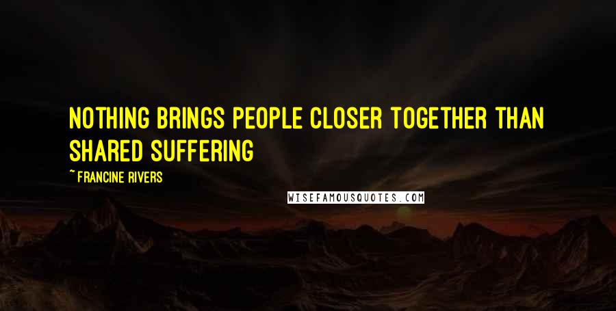 Francine Rivers Quotes: Nothing brings people closer together than shared suffering