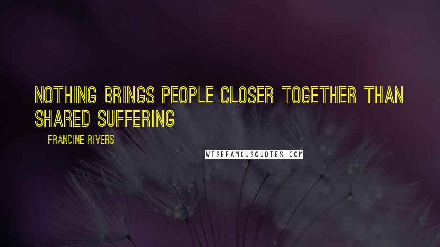Francine Rivers Quotes: Nothing brings people closer together than shared suffering