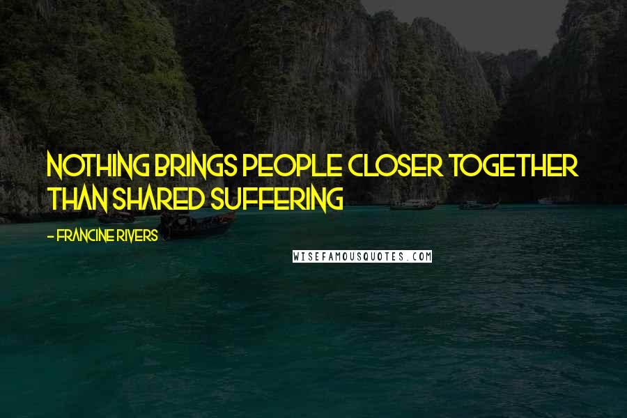 Francine Rivers Quotes: Nothing brings people closer together than shared suffering