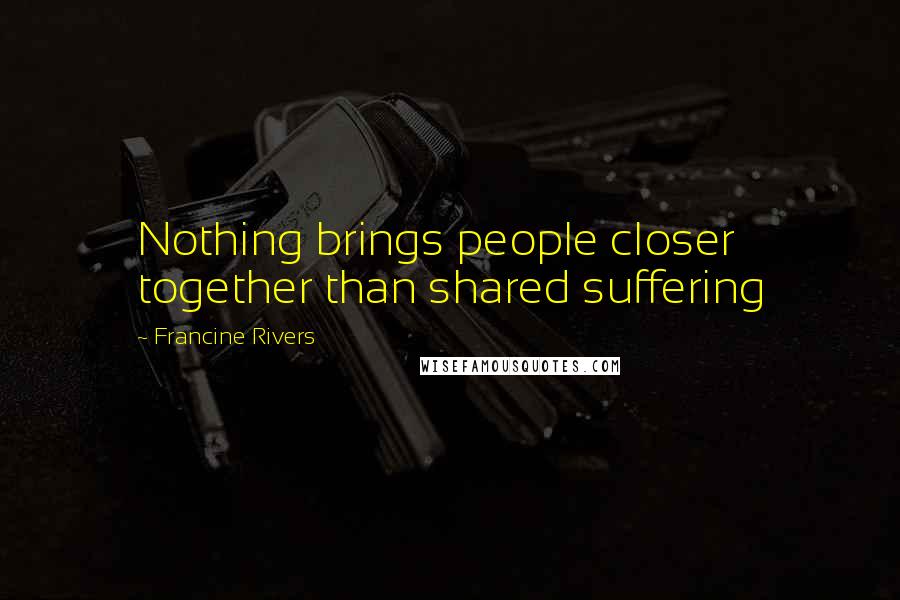 Francine Rivers Quotes: Nothing brings people closer together than shared suffering