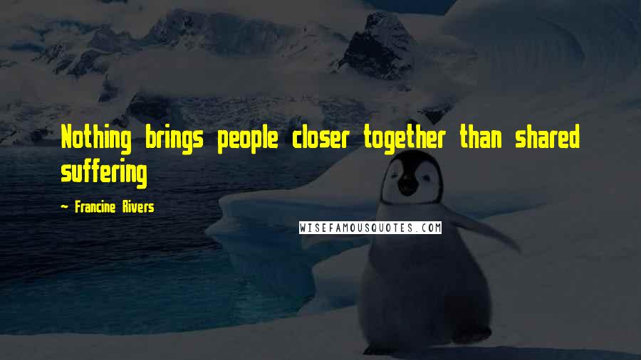 Francine Rivers Quotes: Nothing brings people closer together than shared suffering
