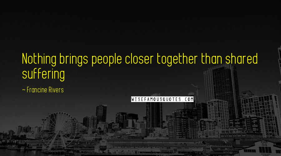 Francine Rivers Quotes: Nothing brings people closer together than shared suffering