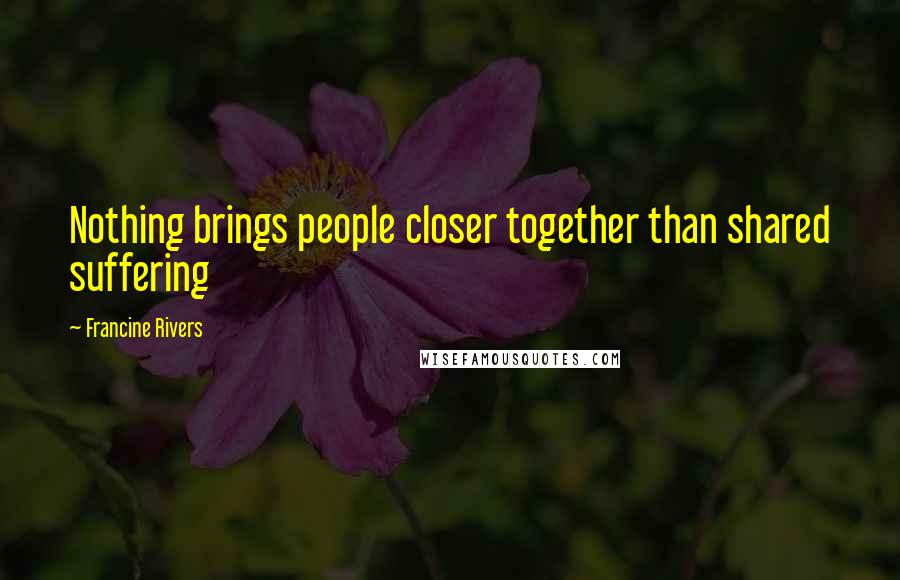 Francine Rivers Quotes: Nothing brings people closer together than shared suffering