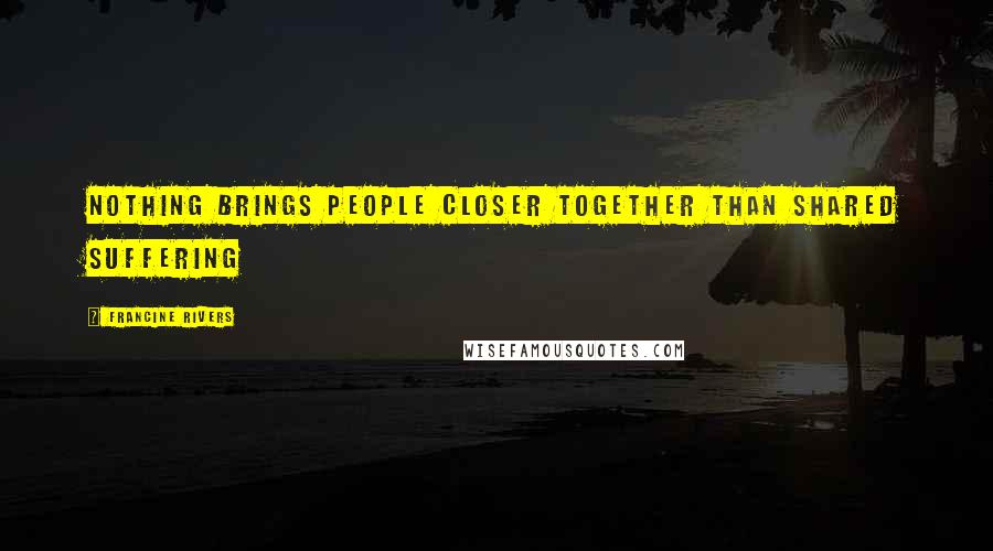 Francine Rivers Quotes: Nothing brings people closer together than shared suffering