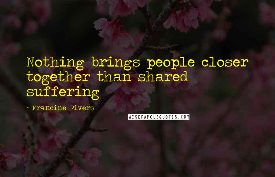 Francine Rivers Quotes: Nothing brings people closer together than shared suffering