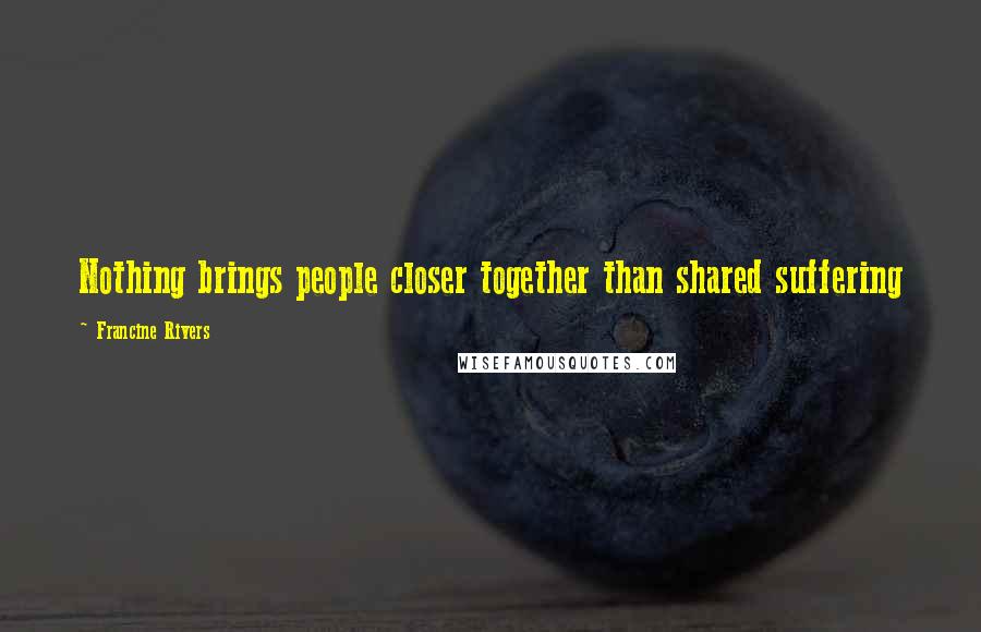 Francine Rivers Quotes: Nothing brings people closer together than shared suffering