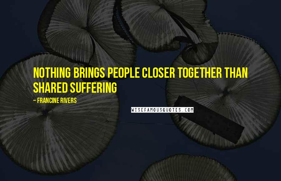 Francine Rivers Quotes: Nothing brings people closer together than shared suffering