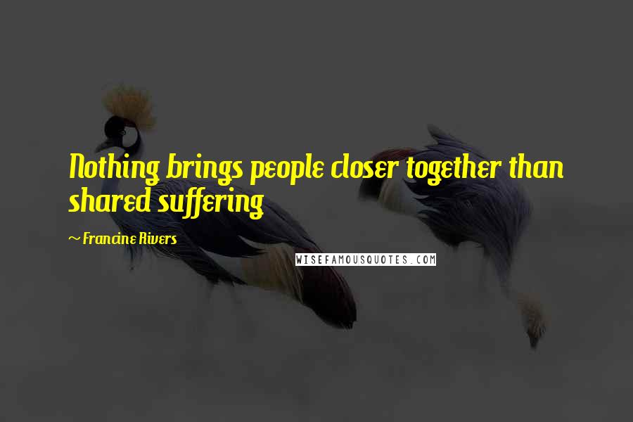 Francine Rivers Quotes: Nothing brings people closer together than shared suffering