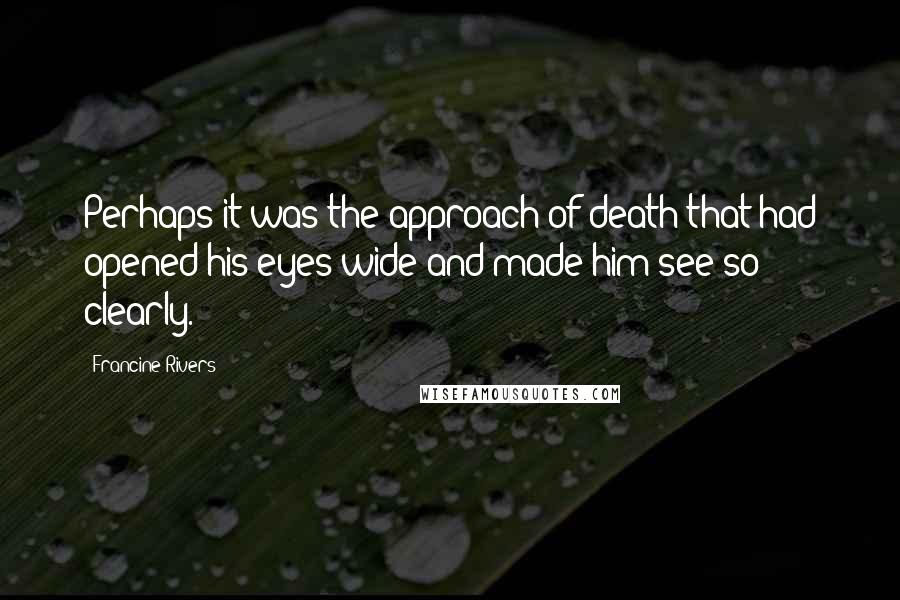 Francine Rivers Quotes: Perhaps it was the approach of death that had opened his eyes wide and made him see so clearly.