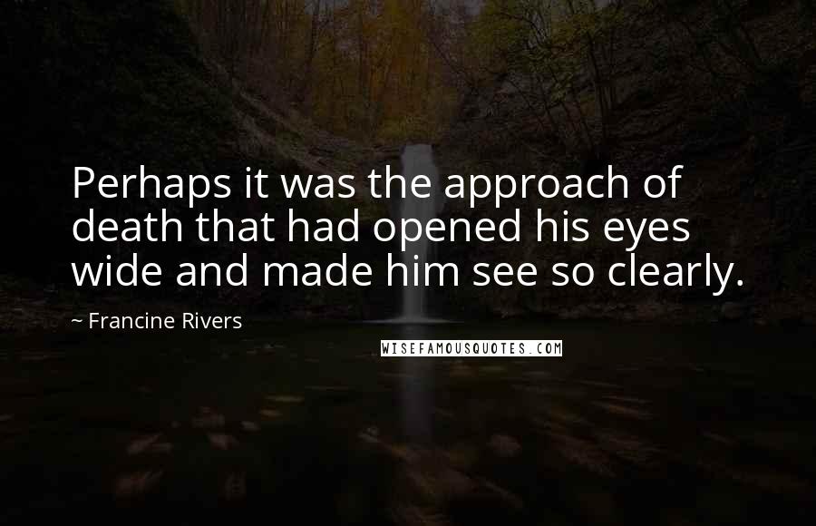 Francine Rivers Quotes: Perhaps it was the approach of death that had opened his eyes wide and made him see so clearly.