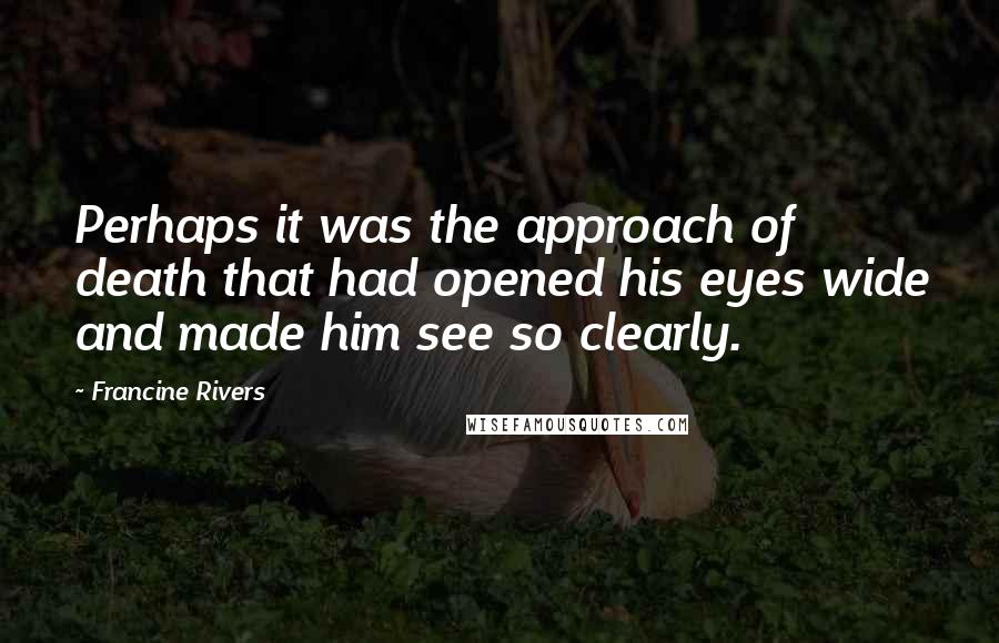 Francine Rivers Quotes: Perhaps it was the approach of death that had opened his eyes wide and made him see so clearly.