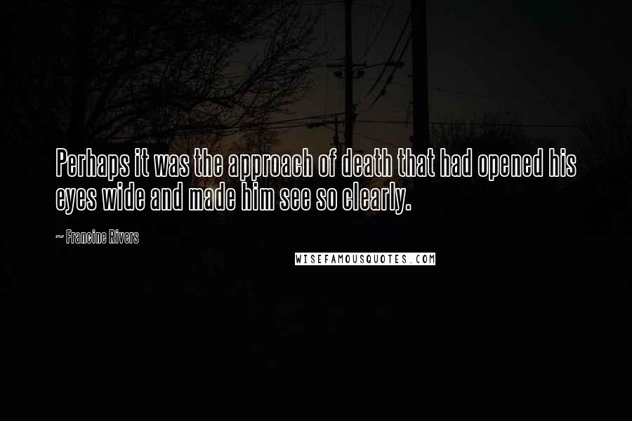 Francine Rivers Quotes: Perhaps it was the approach of death that had opened his eyes wide and made him see so clearly.