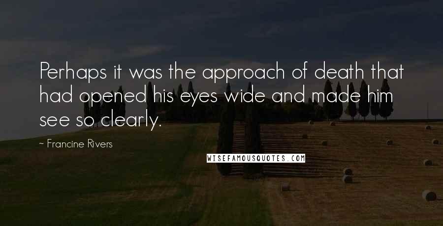 Francine Rivers Quotes: Perhaps it was the approach of death that had opened his eyes wide and made him see so clearly.