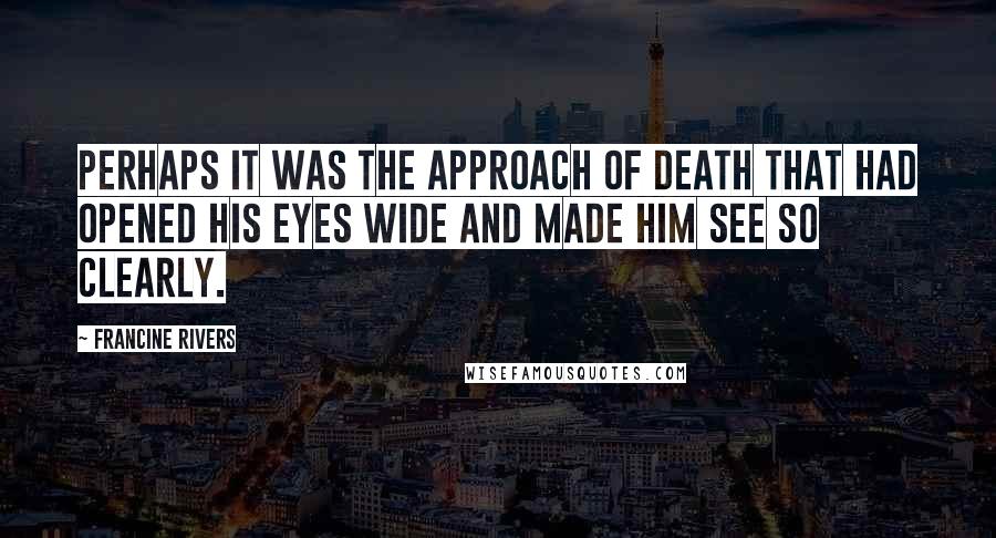 Francine Rivers Quotes: Perhaps it was the approach of death that had opened his eyes wide and made him see so clearly.