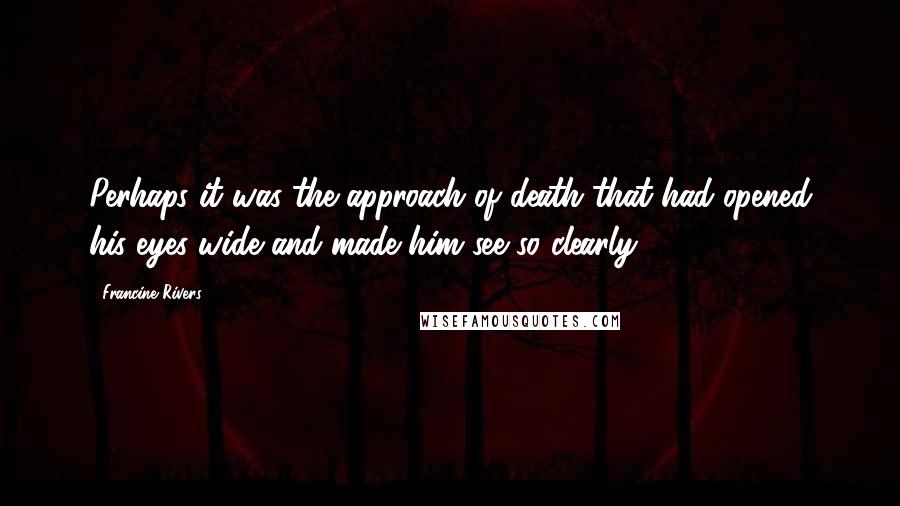 Francine Rivers Quotes: Perhaps it was the approach of death that had opened his eyes wide and made him see so clearly.