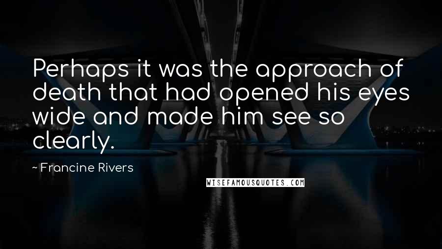 Francine Rivers Quotes: Perhaps it was the approach of death that had opened his eyes wide and made him see so clearly.